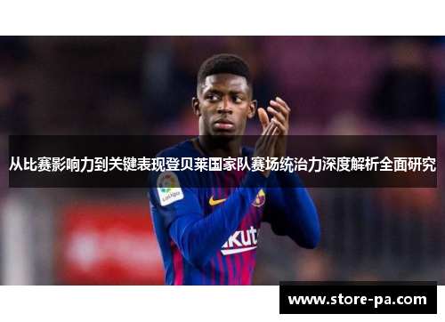 从比赛影响力到关键表现登贝莱国家队赛场统治力深度解析全面研究