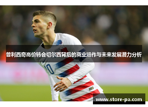 普利西奇高价转会切尔西背后的商业运作与未来发展潜力分析
