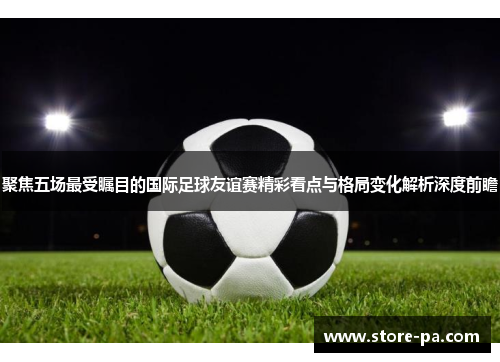 聚焦五场最受瞩目的国际足球友谊赛精彩看点与格局变化解析深度前瞻
